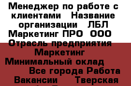 Менеджер по работе с клиентами › Название организации ­ ЛБЛ Маркетинг ПРО, ООО › Отрасль предприятия ­ Маркетинг › Минимальный оклад ­ 120 000 - Все города Работа » Вакансии   . Тверская обл.,Торжок г.